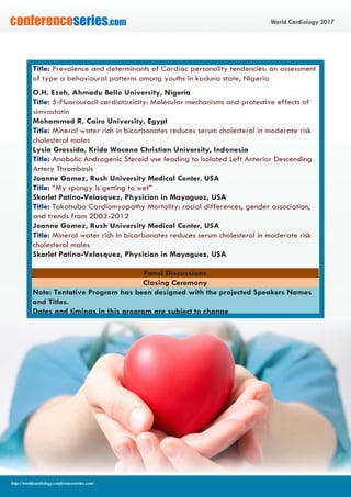 World Cardiology 2017conferenceseries.com
http://worldcardiology.conferenceseries.com/
Title: Prevalence and determinants of Cardiac personality tendencies: an assessment
of type a behavioural patterns among youths in kaduna state, Nigeria
O.H. Ezeh, Ahmadu Bello University, Nigeria
Title: 5-Fluorouracil cardiotoxicity: Molecular mechanisms and protective effects of
simvastatin
Mohammed R, Cairo University, Egypt
Title: Mineral water rich in bicarbonates reduces serum cholesterol in moderate risk
cholesterol males
Lysia Gressida, Krida Wacana Christian University, Indonesia
Title: Anabolic Androgenic Steroid use leading to Isolated Left Anterior Descending
Artery Thrombosis
Joanne Gomez, Rush University Medical Center, USA
Title: “My spongy is getting to wet”
Skarlet Patino-Velasquez, Physician in Mayaguez, USA
Title: Takotsubo Cardiomyopathy Mortality: racial differences, gender association,
and trends from 2003-2012
Joanne Gomez, Rush University Medical Center, USA
Title: Mineral water rich in bicarbonates reduces serum cholesterol in moderate risk
cholesterol males
Skarlet Patino-Velasquez, Physician in Mayaguez, USA
Panel Discussions
Closing Ceremony
Note: Tentative Program has been designed with the projected Speakers Names
and Titles.
Dates and timings in this program are subject to change
 