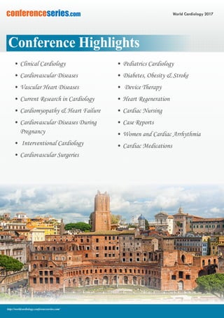 World Cardiology 2017conferenceseries.com
http://worldcardiology.conferenceseries.com/
Conference Highlights
•	Clinical Cardiology
•	Cardiovascular Diseases
•	Vascular Heart Diseases
•	Current Research in Cardiology
•	Cardiomyopathy & Heart Failure
•	Cardiovascular Diseases During
Pregnancy
•	 Interventional Cardiology
•	Cardiovascular Surgeries
•	Pediatrics Cardiology
•	Diabetes, Obesity & Stroke
•	 Device Therapy
•	Heart Regeneration
•	Cardiac Nursing
•	Case Reports
•	Women and Cardiac Arrhythmia
•	Cardiac Medications
 