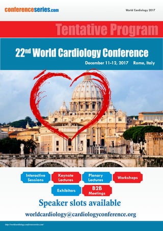 World Cardiology 2017conferenceseries.com
http://worldcardiology.conferenceseries.com/
Speaker slots available
worldcardiology@cardiologyconference.org
Tentative Program
22nd
World Cardiology Conference
December 11-12, 2017 Rome, Italy
Interactive
Sessions
Keynote
Lectures
Exhibitors B2B
Meetings
Plenary
Lectures
Workshops
 