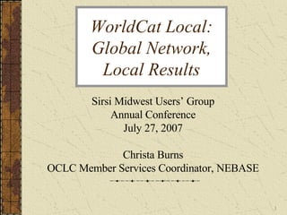 WorldCat Local: Global Network, Local Results Sirsi Midwest Users’ Group Annual Conference July 27, 2007 Christa Burns OCLC Member Services Coordinator, NEBASE 