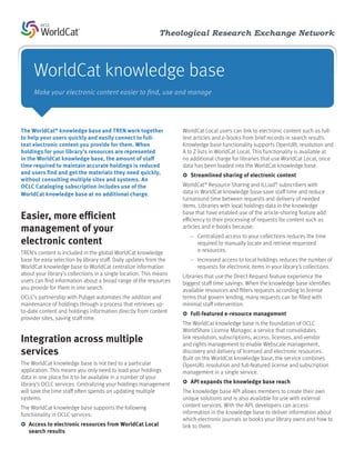 Theological Research Exchange Network



     WorldCat knowledge base
     Make your electronic content easier to find, use and manage




The WorldCat® knowledge base and TREN work together                 WorldCat Local users can link to electronic content such as full-
to help your users quickly and easily connect to full-              text articles and e-books from brief records in search results.
text electronic content you provide for them. When                  Knowledge base functionality supports OpenURL resolution and
holdings for your library’s resources are represented               A to Z lists in WorldCat Local. This functionality is available at
in the WorldCat knowledge base, the amount of staff                 no additional charge for libraries that use WorldCat Local, once
time required to maintain accurate holdings is reduced              data has been loaded into the WorldCat knowledge base.
and users find and get the materials they need quickly,             ЖЖ Streamlined sharing of electronic content
without consulting multiple sites and systems. An
OCLC Cataloging subscription includes use of the                    WorldCat® Resource Sharing and ILLiad® subscribers with
WorldCat knowledge base at no additional charge.                    data in WorldCat knowledge base save staff time and reduce
                                                                    turnaround time between requests and delivery of needed
                                                                    items. Libraries with local holdings data in the knowledge
Easier, more efficient                                              base that have enabled use of the article-sharing feature add
                                                                    efficiency to their processing of requests for content such as
management of your                                                  articles and e-books because:
                                                                       —— Centralized access to your collections reduces the time
electronic content                                                        required to manually locate and retrieve requested
TREN’s content is included in the global WorldCat knowledge               e-resources.
base for easy selection by library staff. Daily updates from the       —— Increased access to local holdings reduces the number of
WorldCat knowledge base to WorldCat centralize information                requests for electronic items in your library’s collections.
about your library’s collections in a single location. This means   Libraries that use the Direct Request feature experience the
users can find information about a broad range of the resources     biggest staff time savings. When the knowledge base identifies
you provide for them in one search.                                 available resources and filters requests according to license
OCLC’s partnership with Pubget automates the addition and           terms that govern lending, many requests can be filled with
maintenance of holdings through a process that retrieves up-        minimal staff intervention.
to-date content and holdings information directly from content      ЖЖ Full-featured e-resource management
provider sites, saving staff time.
                                                                    The WorldCat knowledge base is the foundation of OCLC
                                                                    WorldShare License Manager, a service that consolidates
Integration across multiple                                         link resolution, subscriptions, access, licenses, and vendor
                                                                    and rights management to enable Webscale management,
services                                                            discovery and delivery of licensed and electronic resources.
                                                                    Built on the WorldCat knowledge base, the service combines
The WorldCat knowledge base is not tied to a particular             OpenURL resolution and full-featured license and subscription
application. This means you only need to load your holdings         management in a single service.
data in one place for it to be available in a number of your
library’s OCLC services. Centralizing your holdings management      ЖЖ API expands the knowledge base reach
will save the time staff often spends on updating multiple          The knowledge base API allows members to create their own
systems.                                                            unique solutions and is also available for use with external
The WorldCat knowledge base supports the following                  content services. With the API, developers can access
functionality in OCLC services:                                     information in the knowledge base to deliver information about
                                                                    which electronic journals or books your library owns and how to
ЖЖ Access to electronic resources from WorldCat Local               link to them.
   search results
 
