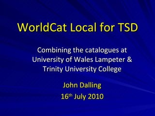 WorldCat Local for TSD Combining the catalogues at University of Wales Lampeter & Trinity University College John Dalling 16 th  July 2010 