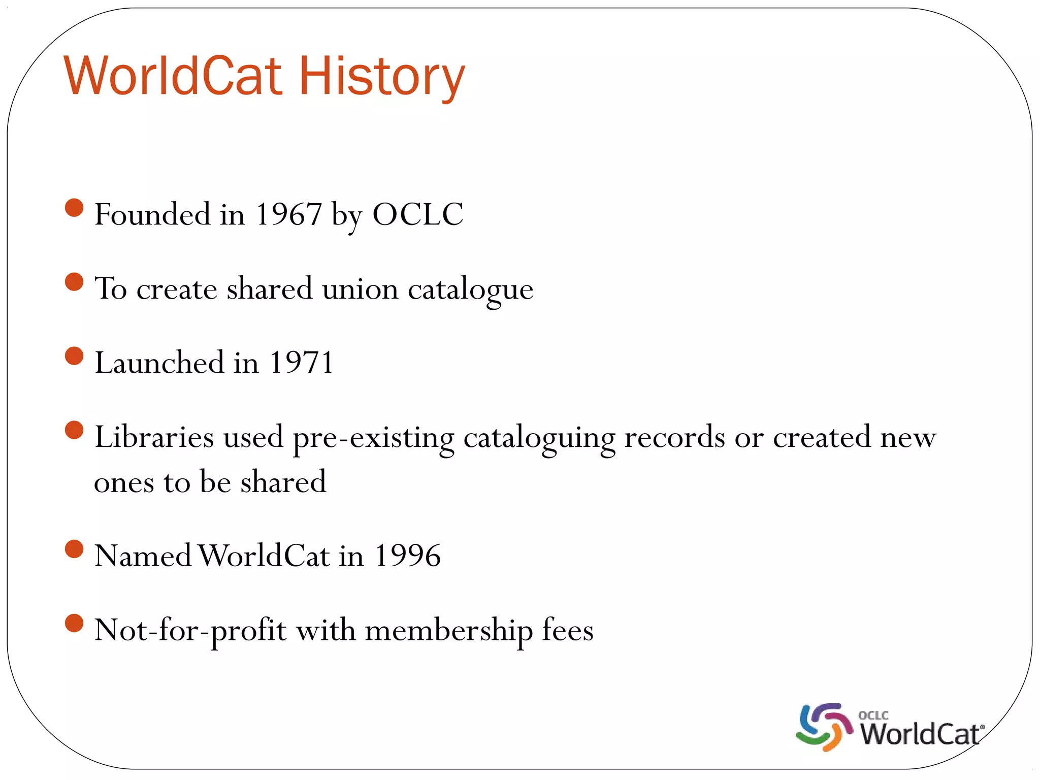 WorldCat History

Founded in 1967 by OCLC

To create shared union catalogue

Launched in 1971

Libraries used pre-existing cataloguing records or created new
  ones to be shared
Named WorldCat in 1996

Not-for-profit with membership fees
 