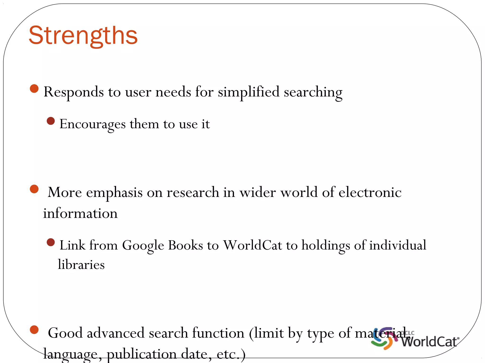 Strengths
Responds to user needs for simplified searching

  Encourages them to use it



 More emphasis on research in wider world of electronic
  information
  Link from Google Books to WorldCat to holdings of individual
    libraries



 Good advanced search function (limit by type of material,
  language, publication date, etc.)
 