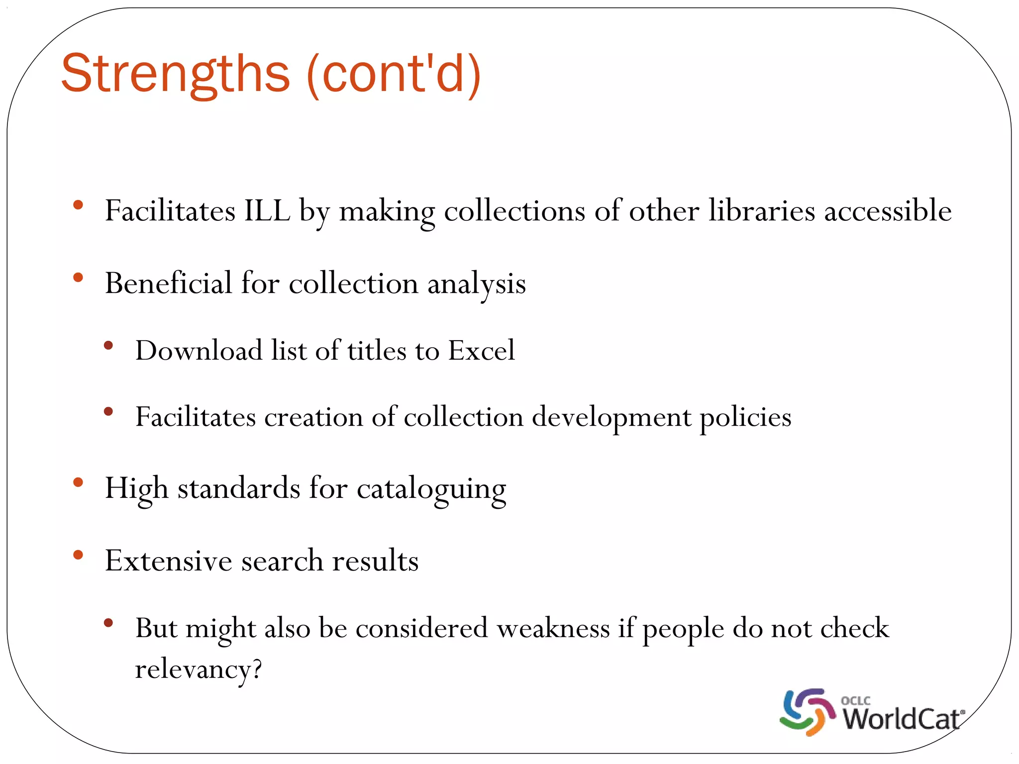 Strengths (cont'd)


    Facilitates ILL by making collections of other libraries accessible

    Beneficial for collection analysis
    
        Download list of titles to Excel
    
        Facilitates creation of collection development policies

    High standards for cataloguing

    Extensive search results
    
        But might also be considered weakness if people do not check
        relevancy?
 