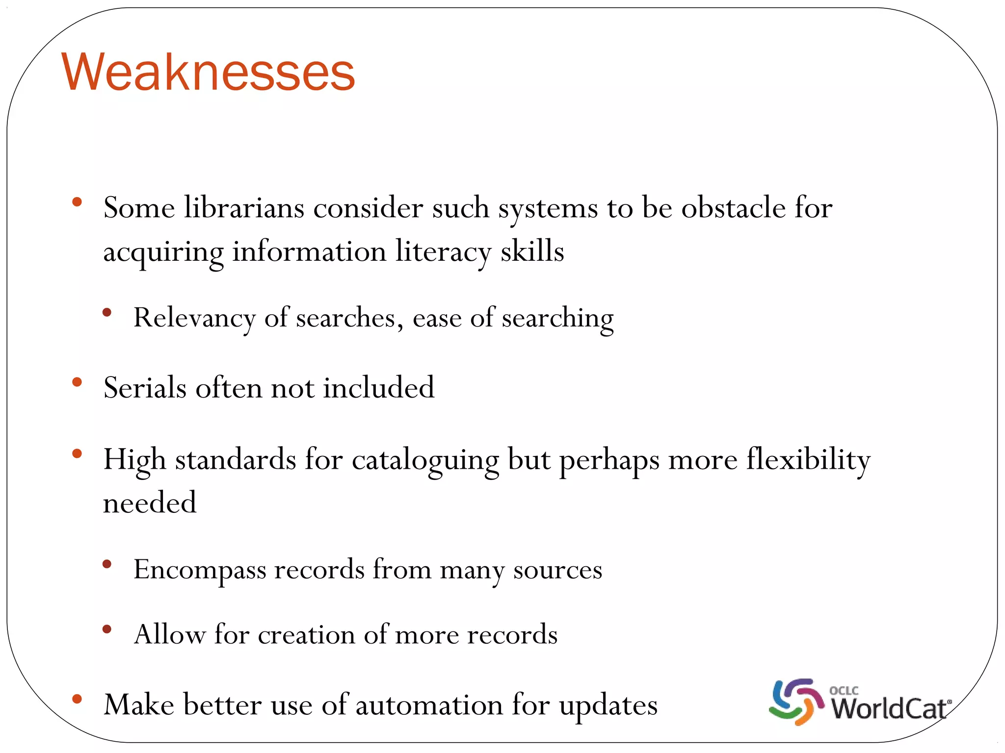 Weaknesses


    Some librarians consider such systems to be obstacle for
    acquiring information literacy skills
    
        Relevancy of searches, ease of searching

    Serials often not included

    High standards for cataloguing but perhaps more flexibility
    needed
    
        Encompass records from many sources
    
        Allow for creation of more records

    Make better use of automation for updates
 