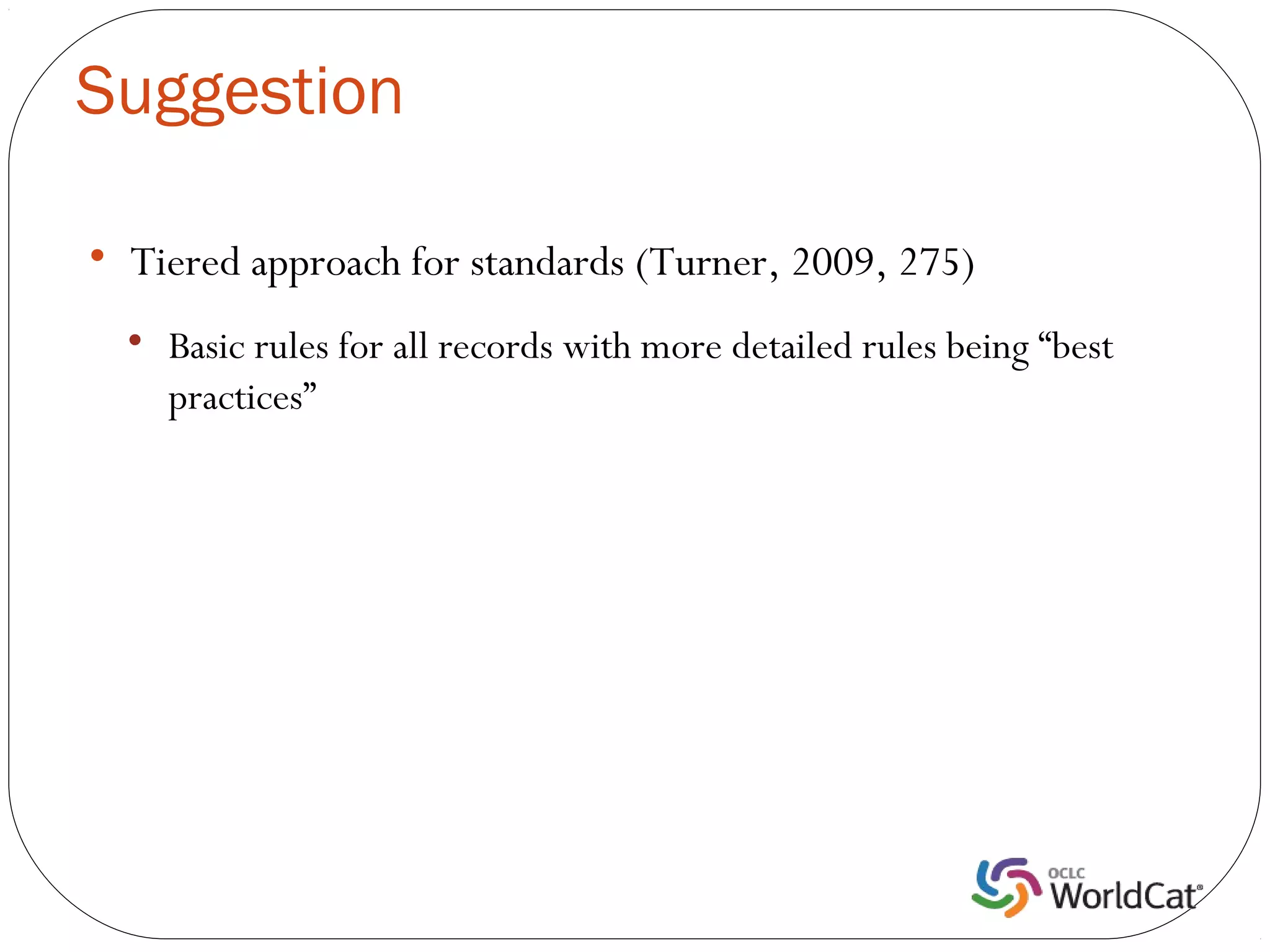 Suggestion


    Tiered approach for standards (Turner, 2009, 275)
    
        Basic rules for all records with more detailed rules being “best
        practices”
 