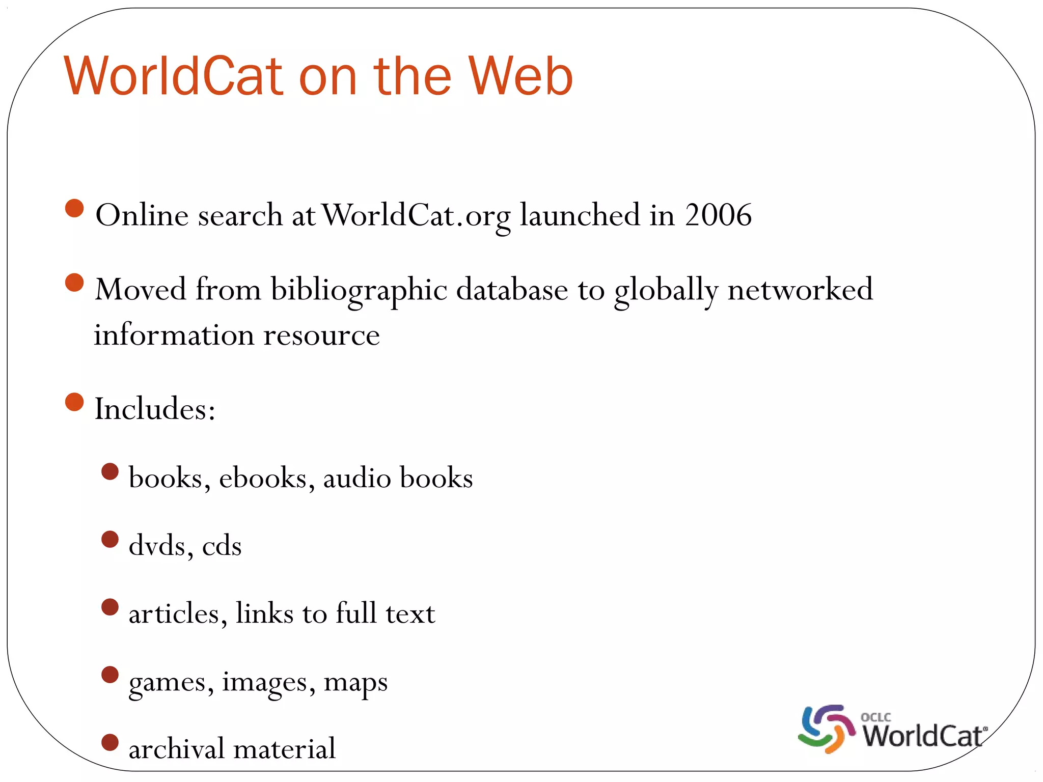 WorldCat on the Web

Online search at WorldCat.org launched in 2006

Moved from bibliographic database to globally networked
  information resource
Includes:

  books, ebooks, audio books

  dvds, cds

  articles, links to full text

  games, images, maps

  archival material
 