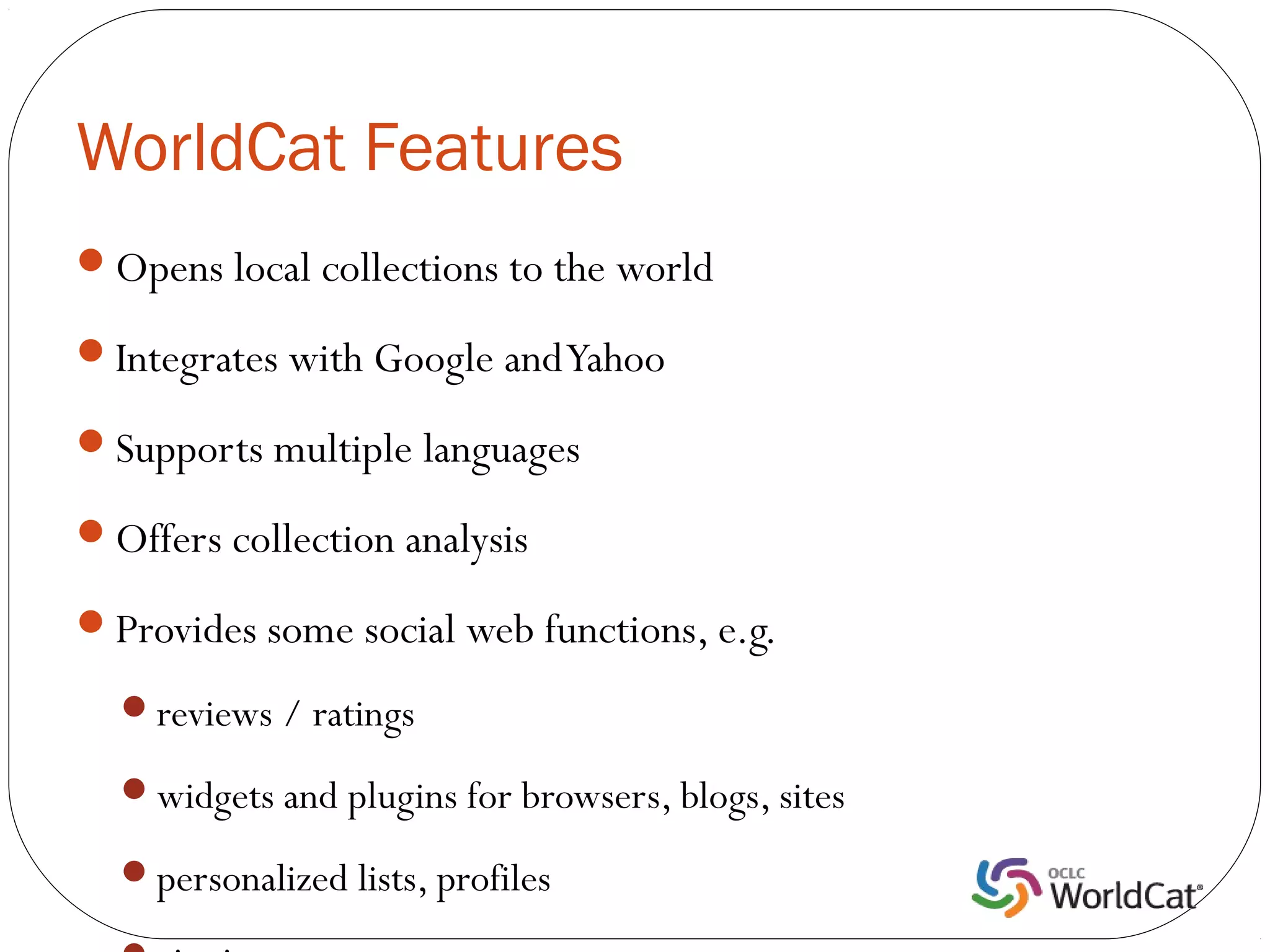 WorldCat Features
Opens local collections to the world

Integrates with Google and Yahoo

Supports multiple languages

Offers collection analysis

Provides some social web functions, e.g.

  reviews / ratings

  widgets and plugins for browsers, blogs, sites

  personalized lists, profiles
 