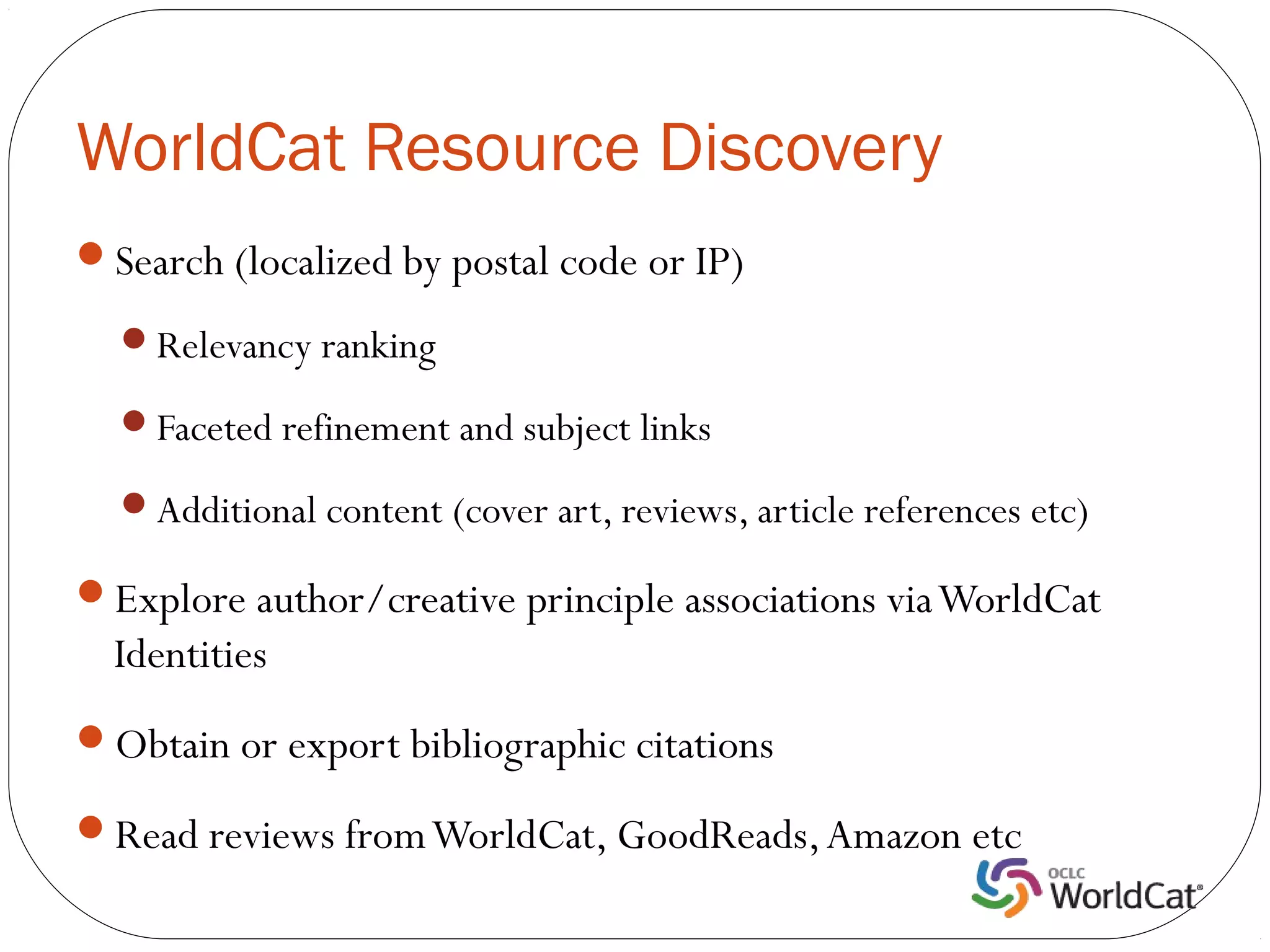 WorldCat Resource Discovery
Search (localized by postal code or IP)

  Relevancy ranking

  Faceted refinement and subject links

  Additional content (cover art, reviews, article references etc)

Explore author/creative principle associations via WorldCat
  Identities
Obtain or export bibliographic citations

Read reviews from WorldCat, GoodReads, Amazon etc
 