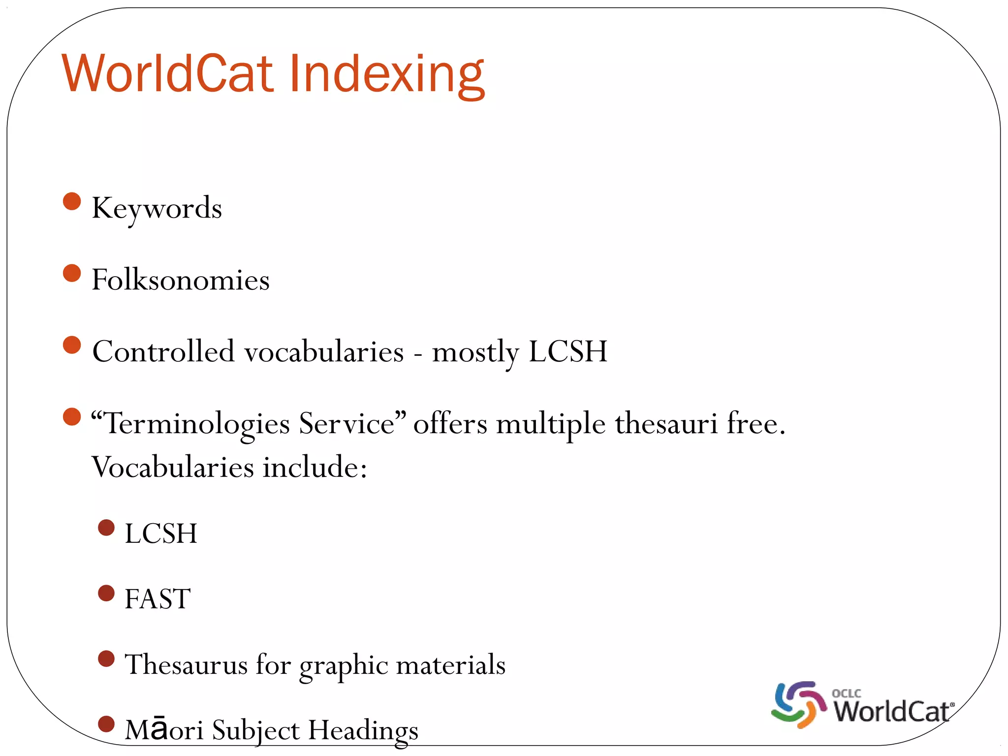 WorldCat Indexing

Keywords

Folksonomies

Controlled vocabularies - mostly LCSH

“Terminologies Service” offers multiple thesauri free.
  Vocabularies include:
  LCSH

  FAST

  Thesaurus for graphic materials

  Māori Subject Headings
 