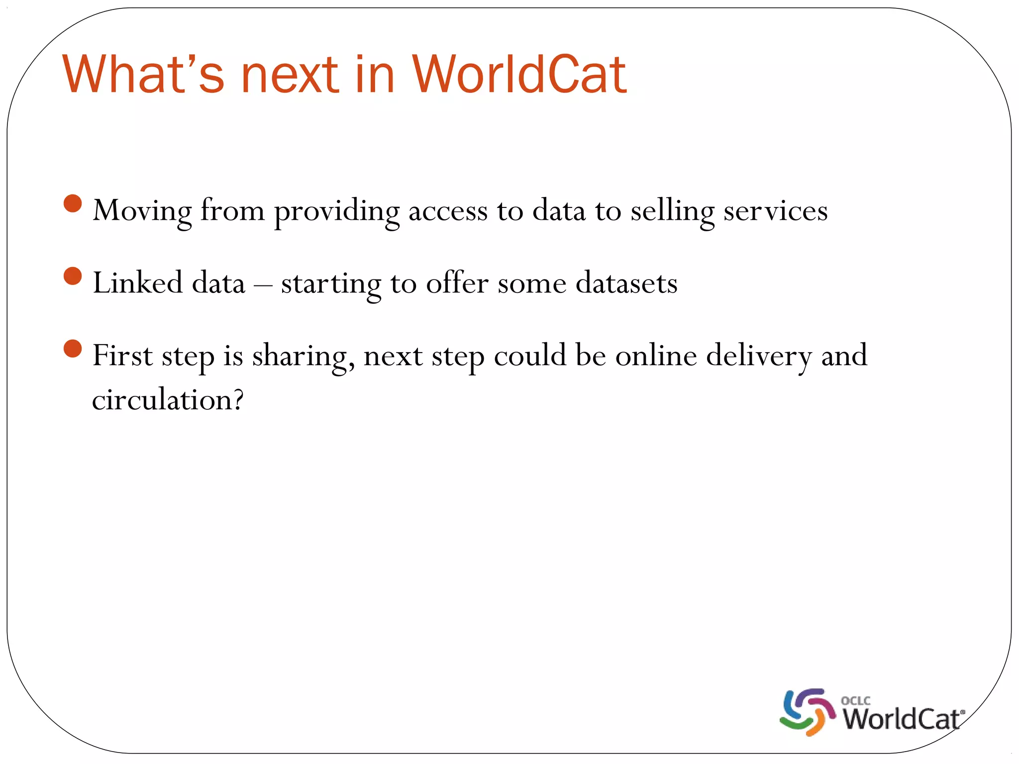 What’s next in WorldCat

Moving from providing access to data to selling services

Linked data – starting to offer some datasets

First step is sharing, next step could be online delivery and
  circulation?
 