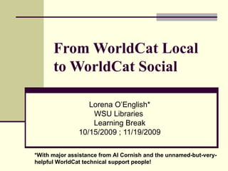 From WorldCat Local to WorldCat Social Lorena O’English * WSU Libraries  Learning Break 10/15/2009 ; 11/19/2009 * With major assistance from Al Cornish and the unnamed-but-very- helpful WorldCat technical support people! 
