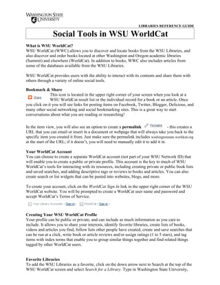 LIBRARIES REFERENCE GUIDE

                Social Tools in WSU WorldCat
What is WSU WorldCat?
WSU WorldCat (WWC) allows you to discover and locate books from the WSU Libraries, and
also discover and order books located at other Washington and Oregon academic libraries
(Summit) and elsewhere (WorldCat). In addition to books, WWC also includes articles from
some of the databases available from the WSU Libraries.

WSU WorldCat provides users with the ability to interact with its contents and share them with
others through a variety of online social tools.

Bookmark & Share
              This icon is located in the upper right corner of your screen when you look at a
              WSU WorldCat result list or the individual record for a book or an article. Once
you click on it you will see links for posting items on Facebook, Twitter, Blogger, Delicious, and
many other social networking and social bookmarking sites. This is a great way to start
conversations about what you are reading or researching!

In the item view, you will also see an option to create a permalink                     - this creates a
URL that you can email or insert in a document or webpage that will always take you back to the
specific item you created it from. Just make sure the permalink includes washingtonstate.worldcat.org
at the start of the URL; if it doesn’t, you will need to manually edit it to add it in.

Your WorldCat Account
You can choose to create a separate WorldCat account (not part of your WSU Network ID) that
will enable you to create a public or private profile. This account is the key to much of WSU
WorldCat’s tools for interacting with its resources, including creating private or public book lists
and saved searches, and adding descriptive tags or reviews to books and articles. You can also
create search or list widgets that can be pasted into websites, blogs, and more.

To create your account, click on the WorldCat Sign In link in the upper right corner of the WSU
WorldCat website. You will be prompted to create a WorldCat user name and password and
accept WorldCat’s Terms of Service.



Creating Your WSU WorldCat Profile
Your profile can be public or private, and can include as much information as you care to
include. It allows you to share your interests, identify favorite libraries, create lists of books,
videos and articles you find, follow lists other people have created, create and save searches that
can be run at a click, write book or article reviews and/or assign ratings (1 to 5 stars), and tag
items with index terms that enable you to group similar things together and find related things
tagged by other WorldCat users.


Favorite Libraries
To add the WSU Libraries as a favorite, click on the down arrow next to Search at the top of the
WSU WorldCat screen and select Search for a Library. Type in Washington State University,
 