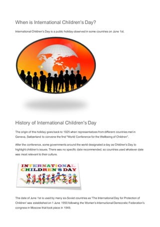 When is International Children's Day?
International Children's Day is a public holiday observed in some countries on June 1st.
History of International Children's Day
The origin of this holiday goes back to 1925 when representatives from different countries met in
Geneva, Switzerland to convene the first "World Conference for the Wellbeing of Children".
After the conference, some governments around the world designated a day as Children's Day to
highlight children's issues. There was no specific date recommended, so countries used whatever date
was most relevant to their culture.
The date of June 1st is used by many ex-Soviet countries as 'The International Day for Protection of
Children' was established on 1 June 1950 following the Women's International Democratic Federation's
congress in Moscow that took place in 1949.
 