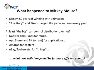 What happened to Mickey Mouse?
• Disney: 50 years of winning with animation
• “Toy Story” and Pixar changed the game and won every year….

At least “the big” can control distribution… or not?
• Napster and iTunes for music…
• App Store (and Bit torrent) for applications…
• Amazon for content
• eBay, Taobao etc. for “things”….

   … what next will change and be far more efficient soon…?
 