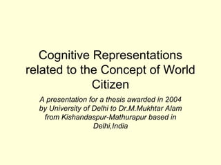 Cognitive Representations
related to the Concept of World
             Citizen
  A presentation for a thesis awarded in 2004
  by University of Delhi to Dr.M.Mukhtar Alam
   from Kishandaspur-Mathurapur based in
                   Delhi,India
 