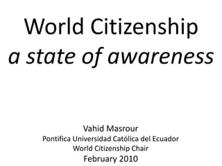 World Citizenship
a state of awareness
Vahid Masrour
Pontifica Universidad Católica del Ecuador
World Citizenship Chair
February 2010
 