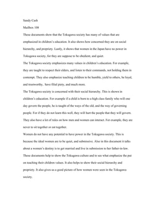 Sandy Cash

Mailbox 108

These documents show that the Tokugawa society has many of values that are

emphasized in children’s education. It also shows how concerned they are on social

hierarchy, and propriety. Lastly, it shows that women in the Japan have no power in

Tokugawa society, for they are suppose to be obedient, and quiet.

The Tokugawa society emphasizes many values in children’s education. For example,

they are taught to respect their elders, and listen to their commands, not holding them in

contempt. They also emphasize teaching children to be humble, yield to others, be loyal,

and trustworthy, have filial piety, and much more.

The Tokugawa society is concerned with their social hierarchy. This is shown in

children’s education. For example if a child is born to a high class family who will one

day govern the people, he is taught of the ways of the old, and the way of governing

people. For if they do not learn this well, they will hurt the people that they will govern.

They also have a lot of rules on how men and women can interact. For example, they are

never to sit together or eat together.

Women do not have any potential to have power in the Tokugawa society. This is

because the ideal women are to be quiet, and submissive. Also in this document it talks

about a women’s destiny is to get married and live in submission to her father-in-law.

These documents help to show the Tokugawa culture and to see what emphasize the put

on teaching their children values. It also helps to show their social hierarchy and

propriety. It also gives us a good picture of how women were seen in the Tokugawa

society.
 