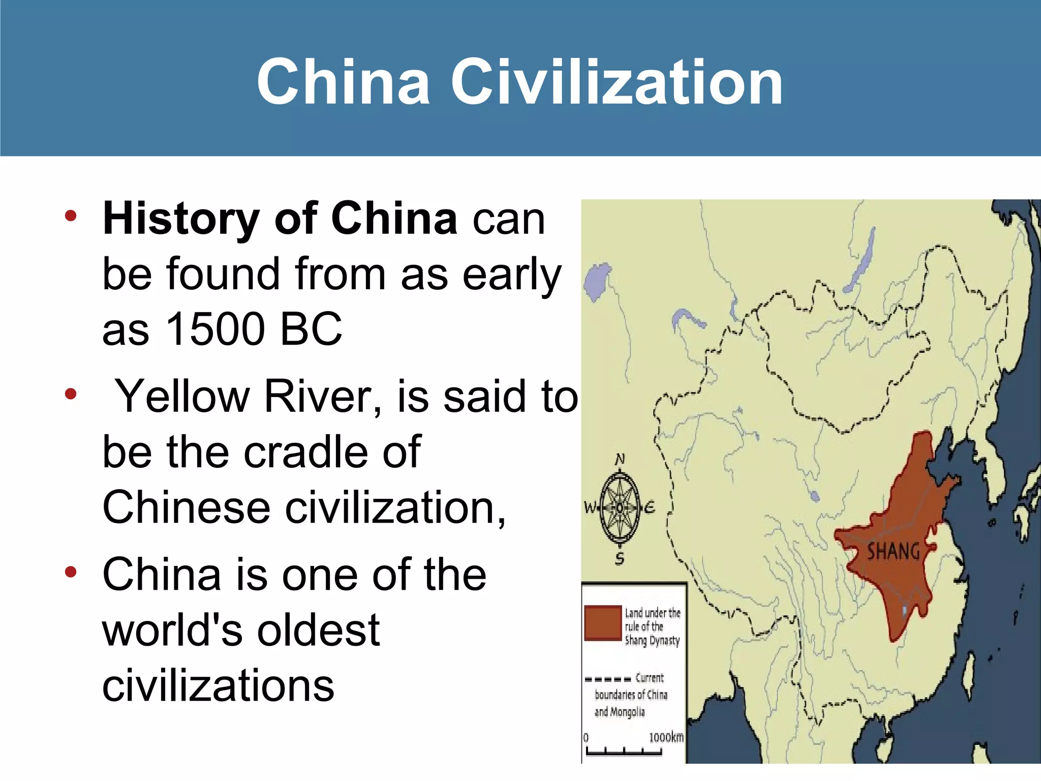 China Civilization
• History of China can
be found from as early
as 1500 BC
• Yellow River, is said to
be the cradle of
Chinese civilization,
• China is one of the
world's oldest
civilizations
 