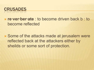 crusadesre·ver·ber·ate : to become driven back b : to become reflectedSome of the attacks made at jerusalem were reflected back at the attackers either by sheilds or some sort of protection.