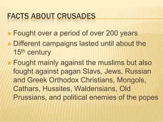 Facts about crusadesFought over a period of over 200 yearsDifferent campaigns lasted until about the 15th centuryFought mainly against the muslims but also fought against pagan Slavs, Jews, Russian and Greek Orthodox Christians, Mongols, Cathars, Hussites, Waldensians, Old Prussians, and political enemies of the popes