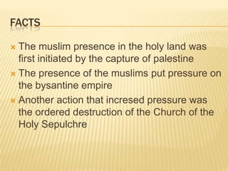 factsThe muslim presence in the holy land was first initiated by the capture of palestineThe presence of the muslims put pressure on the bysantine empireAnother action that incresed pressure was the ordered destruction of the Church of the Holy Sepulchre