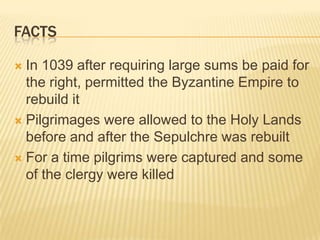 factsIn 1039 after requiring large sums be paid for the right, permitted the Byzantine Empire to rebuild itPilgrimages were allowed to the Holy Lands before and after the Sepulchre was rebuiltFor a time pilgrims were captured and some of the clergy were killed