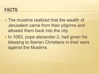 factsThe muslims realized that the wealth of Jerusalem came from their pilgrims and allowed them back into the city.In 1063, pope alexander 2, had given his blessing to Iberian Christians in their wars against the Muslims