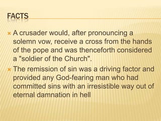 factsA crusader would, after pronouncing a solemn vow, receive a cross from the hands of the pope and was thenceforth considered a "soldier of the Church".  The remission of sin was a driving factor and provided any God-fearing man who had committed sins with an irresistible way out of eternal damnation in hell