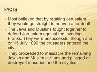 factsMost believed that by retaking Jerusalem they would go straight to heaven after deathThe Jews and Muslims fought together to defend Jerusalem against the invading Franks. They were unsuccessful though and on 15 July 1099 the crusaders entered the city.They proceeded to massacre the remaining Jewish and Muslim civilians and pillaged or destroyed mosques and the city itself