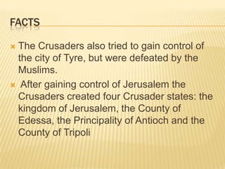 factsThe Crusaders also tried to gain control of the city of Tyre, but were defeated by the Muslims. After gaining control of Jerusalem the Crusaders created four Crusader states: the kingdom of Jerusalem, the County of Edessa, the Principality of Antioch and the County of Tripoli
