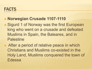 factsNorwegian Crusade 1107-1110Sigurd 1 of Norway was the first European king who went on a crusade and defeated Muslims in Spain, the Baleares, and in Palestine After a period of relative peace in which Christians and Muslims co-existed in the Holy Land, Muslims conquered the town of Edessa
