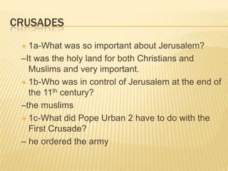 Crusades1a-What was so important about Jerusalem? –It was the holy land for both Christians and Muslims and very important.1b-Who was in control of Jerusalem at the end of the 11th century? –the muslims1c-What did Pope Urban 2 have to do with the First Crusade? – he ordered the army