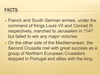 factsFrench and South German armies, under the command of Kings Louis VII and Conrad III respectively, marched to Jerusalem in 1147 but failed to win any major victoriesOn the other side of the Mediterranean, the Second Crusade met with great success as a group of Northern European Crusaders stopped in Portugal and allies with the king.