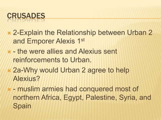 crusades2-Explain the Relationship between Urban 2 and Emporer Alexis 1st- the were allies and Alexius sent reinforcements to Urban.2a-Why would Urban 2 agree to help Alexius?- muslim armies had conquered most of northern Africa, Egypt, Palestine, Syria, and Spain