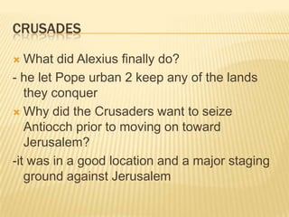CrusadesWhat did Alexius finally do?- he let Pope urban 2 keep any of the lands they conquerWhy did the Crusaders want to seize Antiocch prior to moving on toward Jerusalem?-it was in a good location and a major staging ground against Jerusalem
