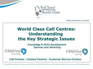 Version 19  Reviewed rj – 22 June 09  World Class Call Centres: Understanding the Key Strategic Issues Knowledge & Skills Development  Seminar and Workshop Call Centres : Contact Centres : Customer Service Centres © Copyright Strictly Reserved. All material contained herein is protected by South African and International copyright and intellectual property protection legislation. 