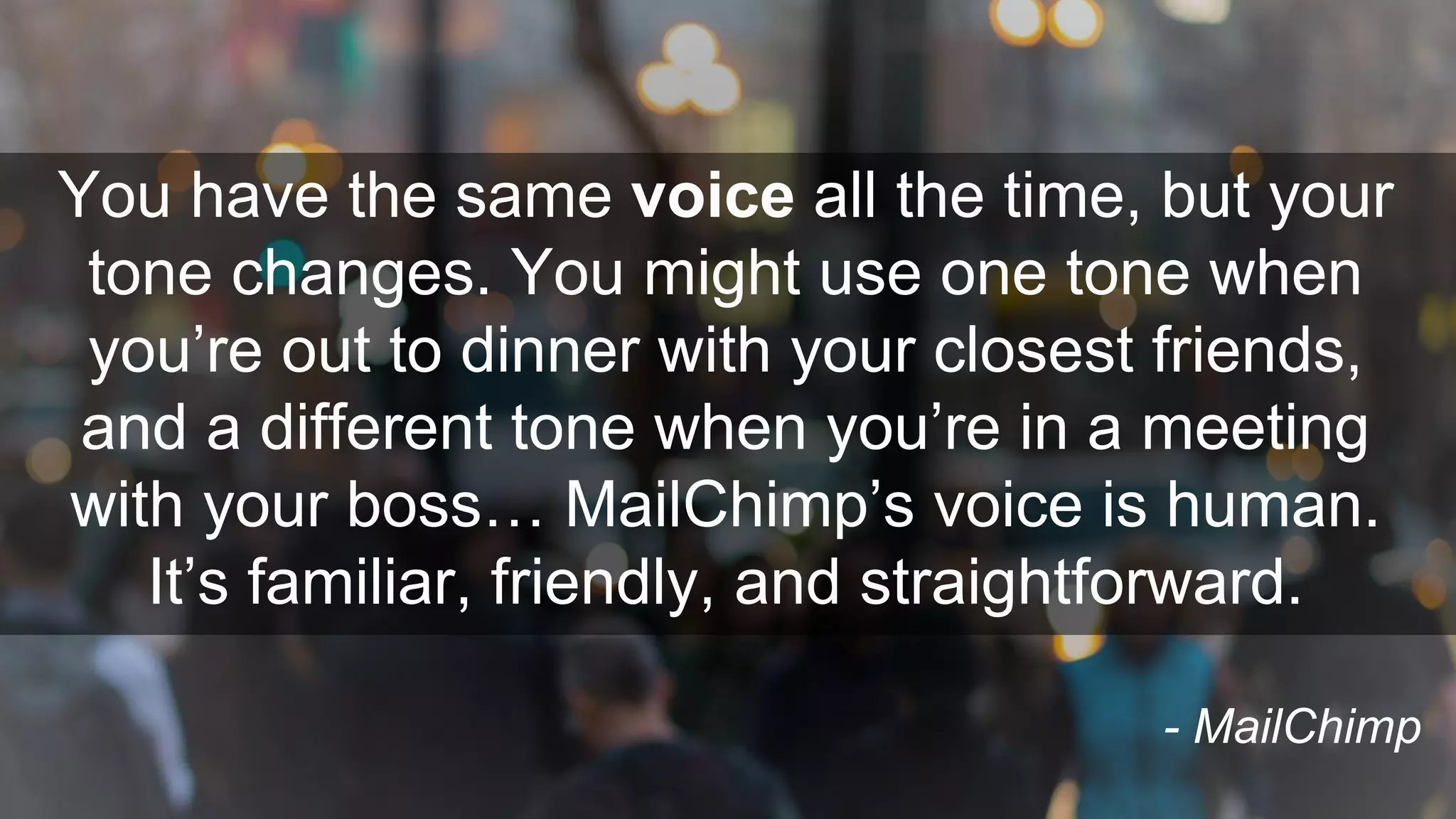 You have the same voice all the time, but your
tone changes. You might use one tone when
you’re out to dinner with your closest friends,
and a different tone when you’re in a meeting
with your boss… MailChimp’s voice is human.
It’s familiar, friendly, and straightforward.
- MailChimp
 