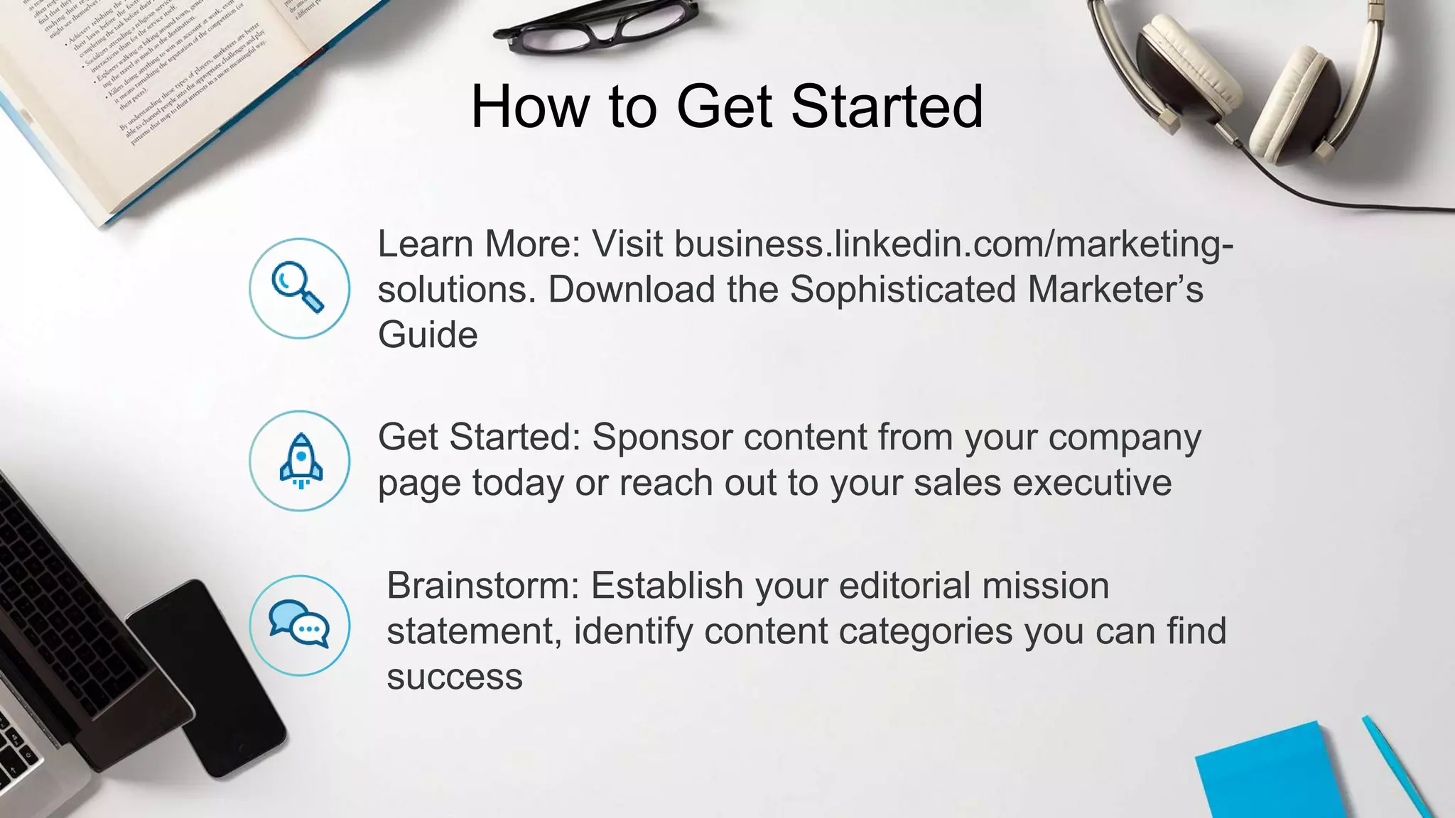 How to Get Started
Learn More: Visit business.linkedin.com/marketing-
solutions. Download the Sophisticated Marketer’s
Guide
Get Started: Sponsor content from your company
page today or reach out to your sales executive
Brainstorm: Establish your editorial mission
statement, identify content categories you can find
success
 