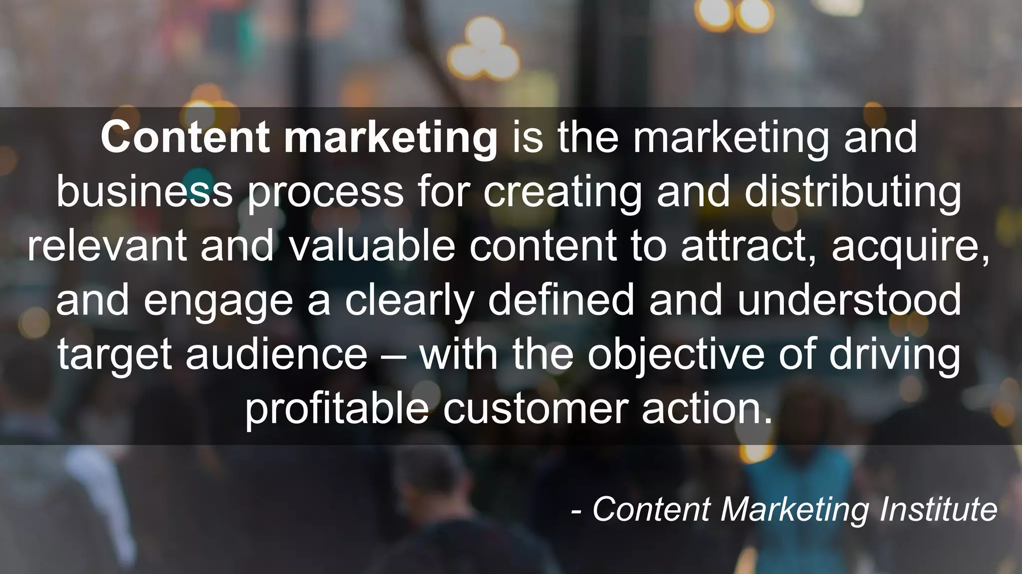 Content marketing is the marketing and
business process for creating and distributing
relevant and valuable content to attract, acquire,
and engage a clearly defined and understood
target audience – with the objective of driving
profitable customer action.
- Content Marketing Institute
 