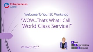 “WOW…That’s What I Call
World Class Service!”
7th March 2017
Welcome To Your EC Workshop
 