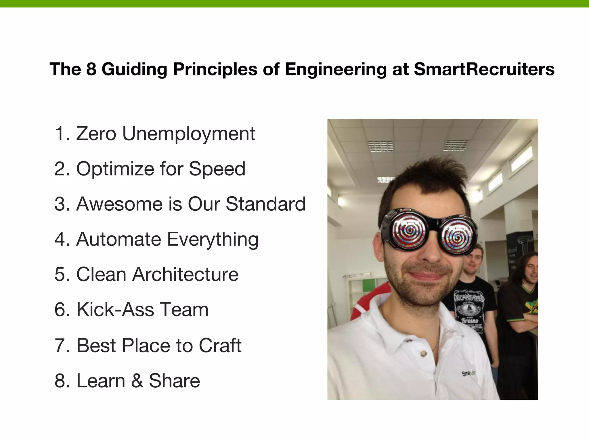 The 8 Guiding Principles of Engineering at SmartRecruiters

1. Zero Unemployment
2. Optimize for Speed
3. Awesome is Our Standard
4. Automate Everything
5. Clean Architecture
6. Kick-Ass Team
7. Best Place to Craft
8. Learn & Share



 