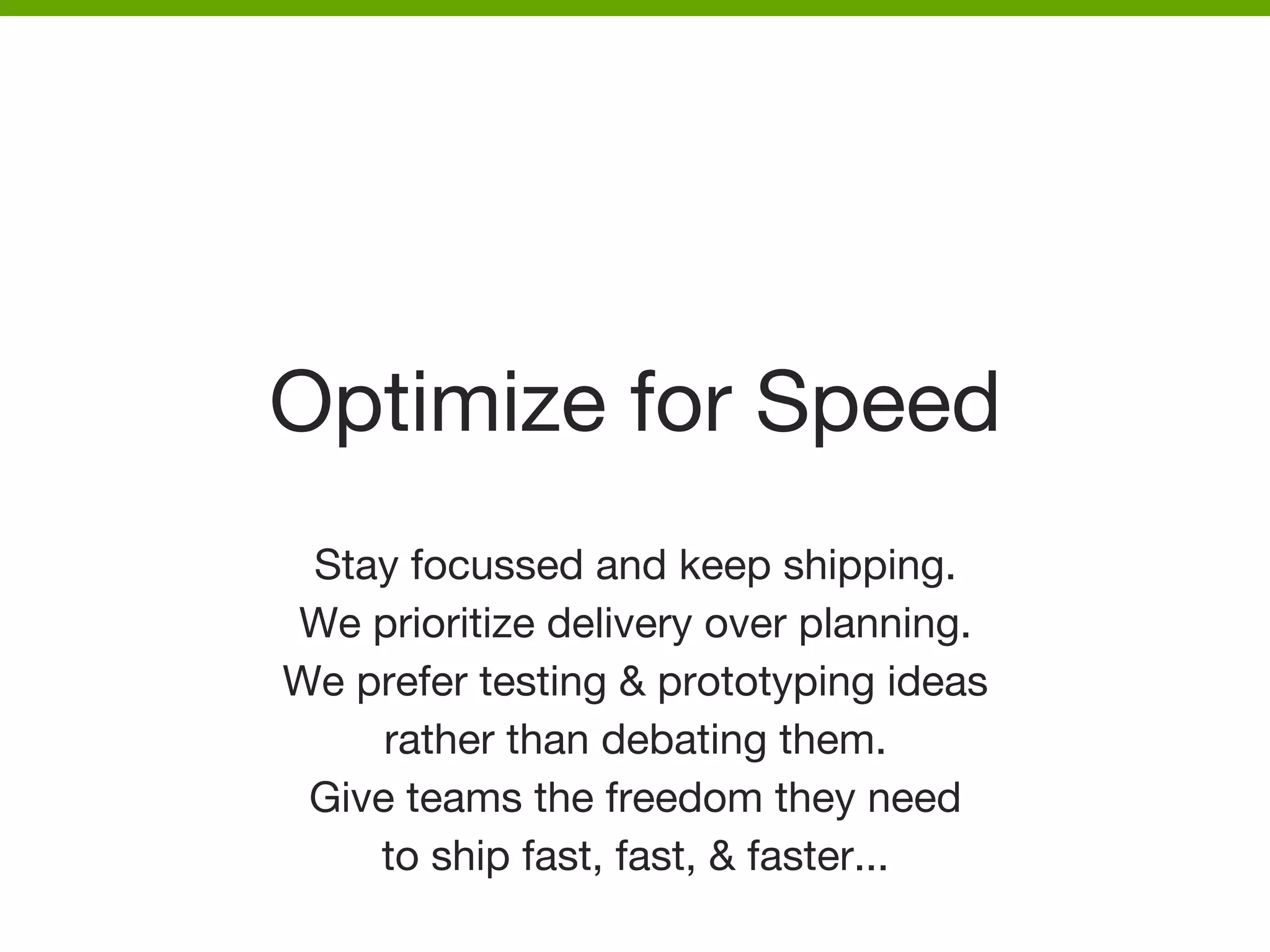 Optimize for Speed
Stay focussed and keep shipping. 
We prioritize delivery over planning. 
We prefer testing & prototyping ideas 
rather than debating them. 
Give teams the freedom they need 
to ship fast, fast, & faster...


 