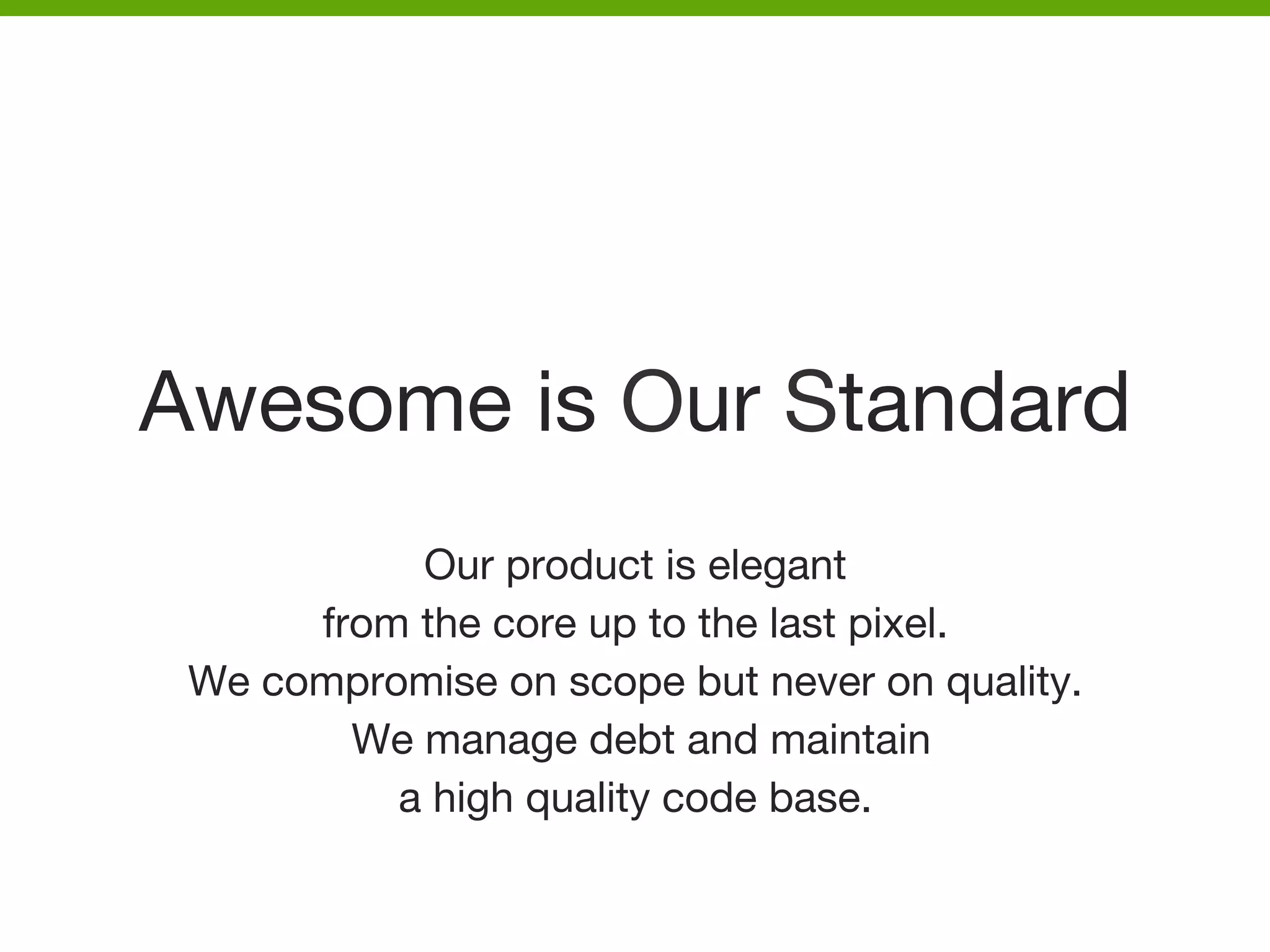 Awesome is Our Standard
Our product is elegant 
from the core up to the last pixel.
We compromise on scope but never on quality.
We manage debt and maintain 
a high quality code base.



 