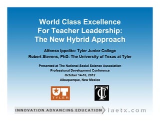 World Class Excellence
    For Teacher Leadership:
   The New Hybrid Approach
        Alfonso Ippolito: Tyler Junior College
Robert Stevens, PhD: The University of Texas at Tyler

     Presented at The National Social Science Association
            Professional Development Conference
                     October 14-16, 2012
                  Albuquerque, New Mexico
 