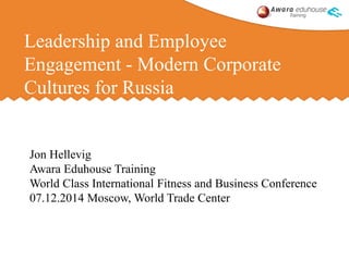 Leadership and Employee 
Engagement - Modern Corporate 
Cultures for Russia 
Jon Hellevig 
Awara Eduhouse Training 
World Class International Fitness and Business Conference 
07.12.2014 Moscow, World Trade Center 
 