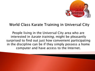 People living in the Universal City area who are
   interested in karate training, might be pleasantly
surprised to find out just how convenient participating
in the discipline can be if they simply possess a home
       computer and have access to the Internet.
 