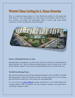 There are residential housing schemes in L Zone Dwarka that promise to offer people their
dream homes in a very well-furnished way. These homes are provisioned to offer the best in
class amenities and facilities like uninterrupted supply of power, high speed internet
connectivity, covered car parking and various other things.
Features of Residential Projects in L Zone
Residential flats and apartments in L Zone make sure that the residents get substantial living
within affordable rates. There are different residential projects that are coming up in L Zone
Dwarka offering competitive look, layout and design making the projects stand out in the town.
The Delhi Gate Housing Project
One such project that has fast gained huge popularity throughout L Zone and Delhi is the Delhi
Gate housing project. Delhi Gate Dwarka is not only a luxurious project but it is also a housing
that offers the best connectivity to various other states surrounding Delhi.
It is one of the best L Zone Projects ensuring smooth drives on the Dwarka Expressway
connecting Delhi to NCR or Gurgaon in the state of Haryana. Gurgaon is the major hub for
various large companies in India.
 