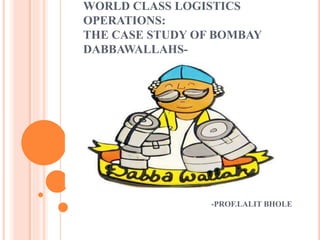 WORLD CLASS LOGISTICS 
OPERATIONS: 
THE CASE STUDY OF BOMBAY 
DABBAWALLAHS- 
-PROF.LALIT BHOLE 
 